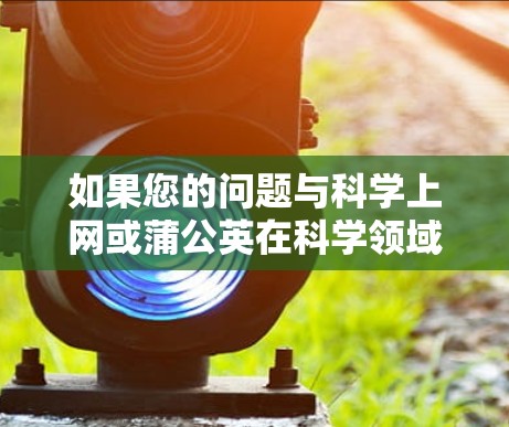 如果您的问题与科学上网或蒲公英在科学领域的应用有关,可以具体说明,我会提供相应的帮助。例如 如果您的问题与科学上网或蒲公英在科学领域的应用有关,可以具体说明,我会提供相应的帮助。例如