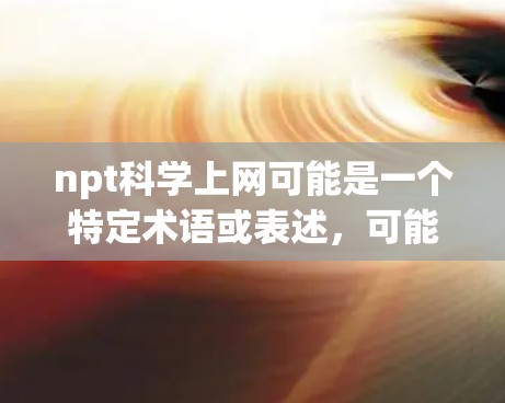 npt科学上网可能是一个特定术语或表述,可能在某些领域或上下文中有特定的含义。为了更好地帮助您理解,我需要一些背景信息或上下文。以下是一些可能的解释和建议 npt科学上网可能是一个特定术语或表述,可能在某些领域或上下文中有特定的含义。为了更好地帮助您理解,我需要一些背景信息或上下文。以下是一些可能的解释和建议