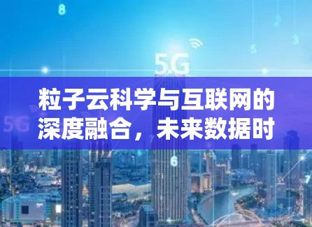 粒子云科学与互联网的深度融合,未来数据时代的技术突破与应用前景 粒子云科学与互联网的深度融合,未来数据时代的技术突破与应用前景