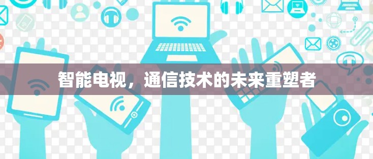 智能电视,通信技术的未来重塑者 智能电视,通信技术的未来重塑者