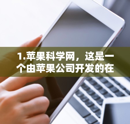 1.苹果科学网,这是一个由苹果公司开发的在线知识共享平台,用户可以查找科学、技术、教育等方面的内容。如果您想了解苹果科学网的具体功能或工具,建议访问其官方网站或联系苹果公司获取详细信息 1.苹果科学网,这是一个由苹果公司开发的在线知识共享平台,用户可以查找科学、技术、教育等方面的内容。如果您想了解苹果科学网的具体功能或工具,建议访问其官方网站或联系苹果公司获取详细信息