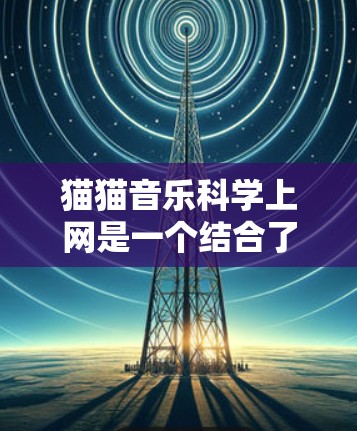 猫猫音乐科学上网是一个结合了猫类元素和现代科技的虚拟音乐平台,通过科学的方法提供更便捷、更安全、更高效的音乐服务。以下是该平台的具体功能和技术 猫猫音乐科学上网是一个结合了猫类元素和现代科技的虚拟音乐平台,通过科学的方法提供更便捷、更安全、更高效的音乐服务。以下是该平台的具体功能和技术