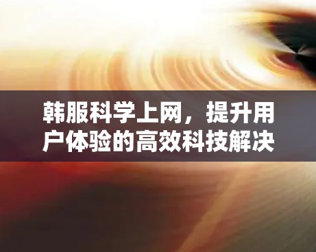韩服科学上网,提升用户体验的高效科技解决方案 韩服科学上网,提升用户体验的高效科技解决方案