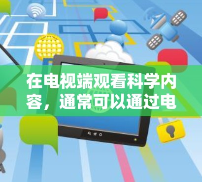 在电视端观看科学内容,通常可以通过电视APP或网站来实现。以下是具体步骤 在电视端观看科学内容,通常可以通过电视APP或网站来实现。以下是具体步骤