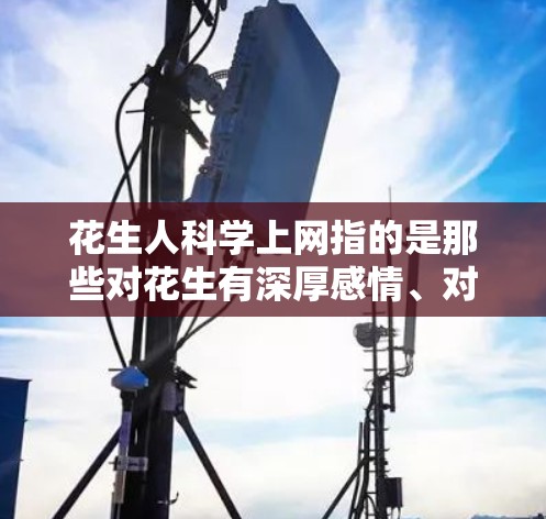 花生人科学上网指的是那些对花生有深厚感情、对科学充满兴趣并利用互联网获取科学知识的人。他们可能对花生有独特的理解,认为花生不仅仅是作物,还有更多的象征意义,比如勤劳、坚韧等 花生人科学上网指的是那些对花生有深厚感情、对科学充满兴趣并利用互联网获取科学知识的人。他们可能对花生有独特的理解,认为花生不仅仅是作物,还有更多的象征意义,比如勤劳、坚韧等