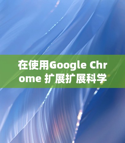 在使用Google Chrome 扩展扩展科学上网功能时,以下是一些步骤和建议 在使用Google Chrome 扩展扩展科学上网功能时,以下是一些步骤和建议