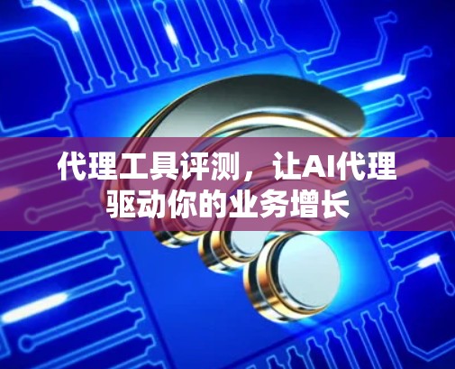 代理工具评测，让AI代理驱动你的业务增长
