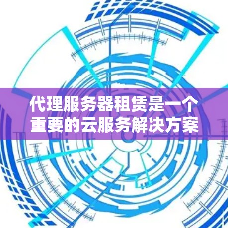 代理服务器租赁是一个重要的云服务解决方案，可以帮助企业优化服务器资源、提高服务效率并降低成本。以下是代理服务器租赁的详细介绍