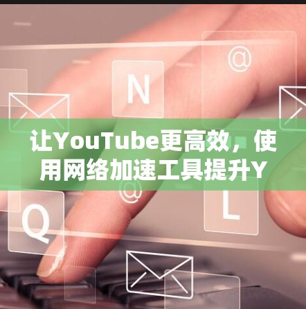 让YouTube更高效，使用网络加速工具提升YouTube观看体验