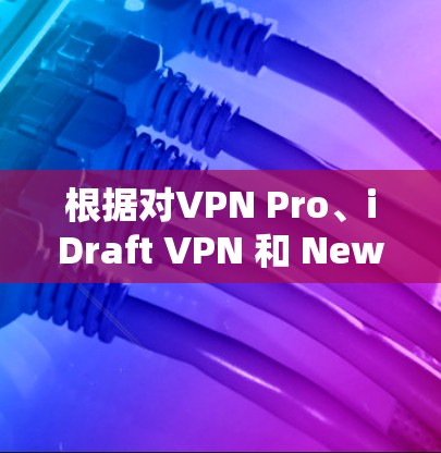 根据对VPN Pro、iDraft VPN 和 Newscast VPN 的详细分析，以下是它们的优缺点总结