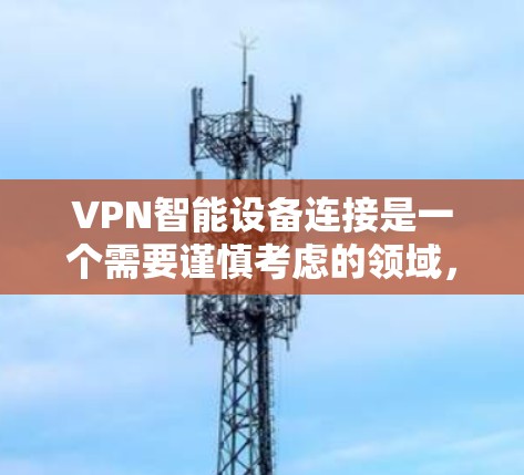 VPN智能设备连接是一个需要谨慎考虑的领域，涉及安全、隐私和技术等多个方面。以下是详细的总结和建议，帮助您更好地理解和使用这些设备