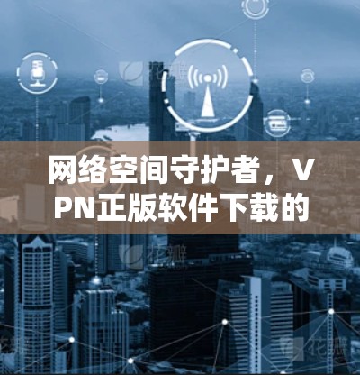 网络空间守护者,VPN正版软件下载的真相 网络空间守护者,VPN正版软件下载的真相