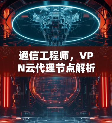 通信工程师,VPN云代理节点解析 通信工程师,VPN云代理节点解析