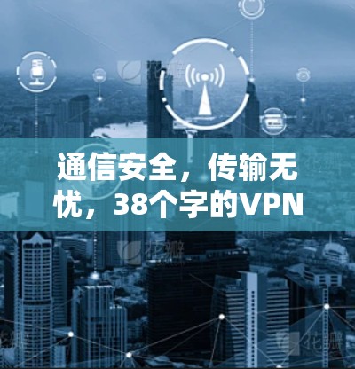 通信安全,传输无忧,38个字的VPN优质软件推荐 通信安全,传输无忧,38个字的VPN优质软件推荐