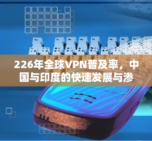 226年全球VPN普及率,中国与印度的快速发展与渗透率提升分析 226年全球VPN普及率,中国与印度的快速发展与渗透率提升分析
