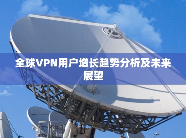 全球VPN用户增长趋势分析及未来展望 全球VPN用户增长趋势分析及未来展望