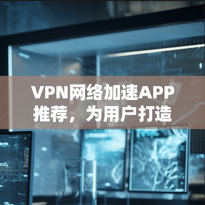 VPN网络加速APP推荐，为用户打造高效、安全的网络体验