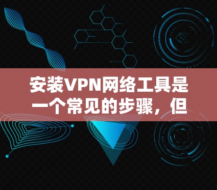 安装VPN网络工具是一个常见的步骤，但需要仔细遵循以下步骤来确保顺利进行