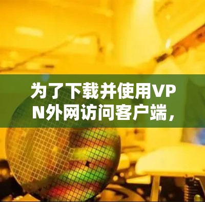 为了下载并使用VPN外网访问客户端，您可以按照以下步骤进行操作