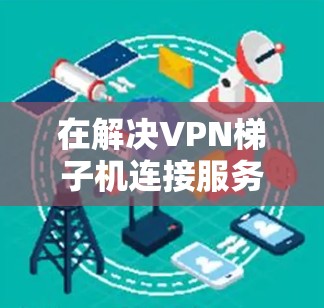 在解决VPN梯子机连接服务器的问题时，可以按照以下步骤进行操作