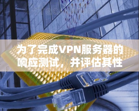 为了完成VPN服务器的响应测试，并评估其性能和稳定性，您可以按照以下步骤进行