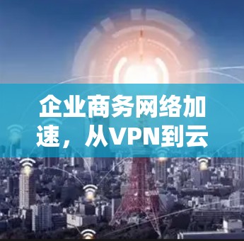 企业商务网络加速，从VPN到云原生解决方案